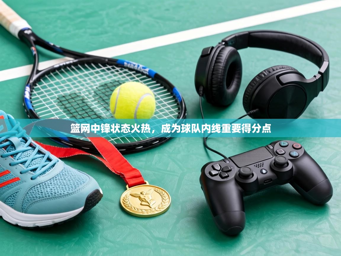 篮网中锋状态火热,成为球队内线重要得分点 第1张